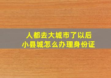 人都去大城市了以后小县城怎么办理身份证