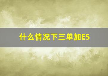 什么情况下三单加ES