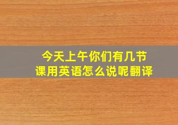 今天上午你们有几节课用英语怎么说呢翻译