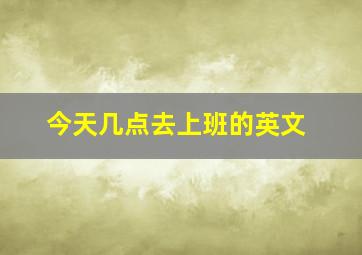 今天几点去上班的英文