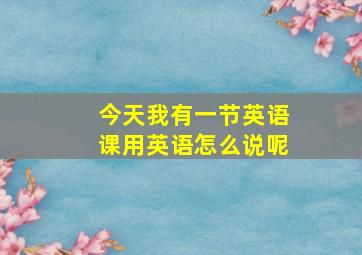 今天我有一节英语课用英语怎么说呢