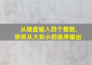 从键盘输入四个整数,按照从大到小的顺序输出