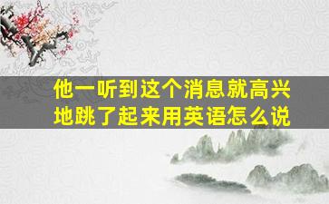 他一听到这个消息就高兴地跳了起来用英语怎么说