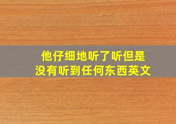 他仔细地听了听但是没有听到任何东西英文