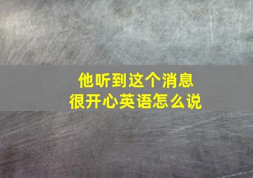 他听到这个消息很开心英语怎么说