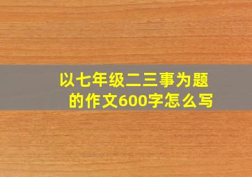 以七年级二三事为题的作文600字怎么写