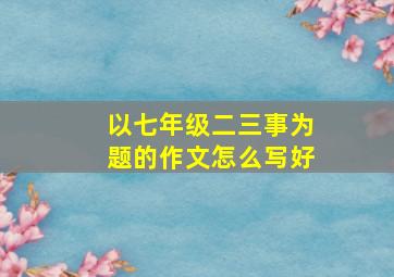 以七年级二三事为题的作文怎么写好