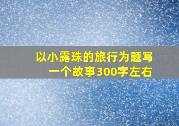 以小露珠的旅行为题写一个故事300字左右