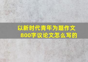 以新时代青年为题作文800字议论文怎么写的