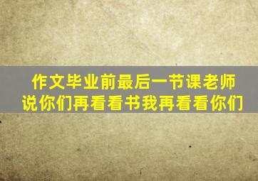 作文毕业前最后一节课老师说你们再看看书我再看看你们