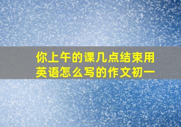 你上午的课几点结束用英语怎么写的作文初一