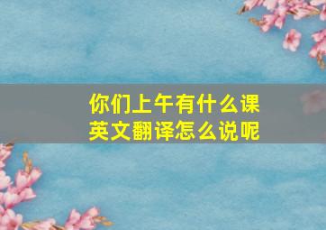 你们上午有什么课英文翻译怎么说呢