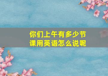 你们上午有多少节课用英语怎么说呢