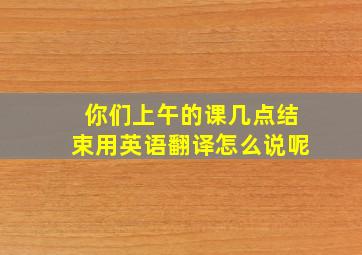 你们上午的课几点结束用英语翻译怎么说呢