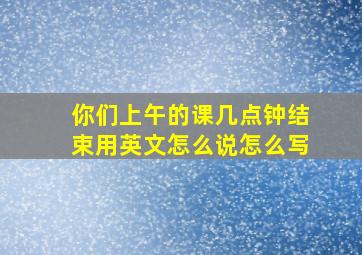 你们上午的课几点钟结束用英文怎么说怎么写