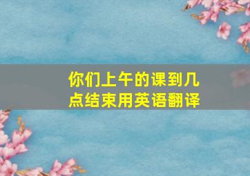 你们上午的课到几点结束用英语翻译