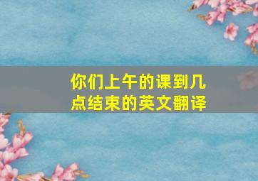 你们上午的课到几点结束的英文翻译