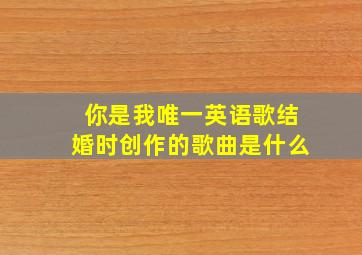 你是我唯一英语歌结婚时创作的歌曲是什么