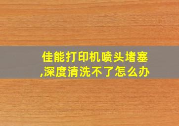 佳能打印机喷头堵塞,深度清洗不了怎么办