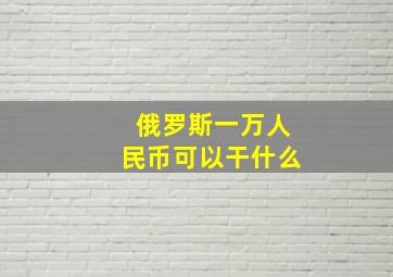 俄罗斯一万人民币可以干什么