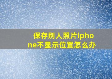 保存别人照片iphone不显示位置怎么办