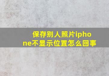 保存别人照片iphone不显示位置怎么回事