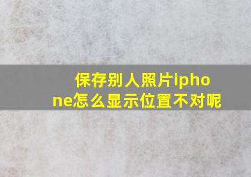 保存别人照片iphone怎么显示位置不对呢