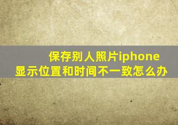 保存别人照片iphone显示位置和时间不一致怎么办