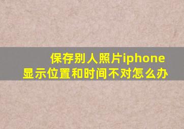 保存别人照片iphone显示位置和时间不对怎么办