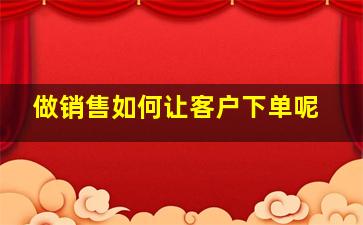 做销售如何让客户下单呢