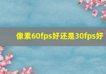 像素60fps好还是30fps好