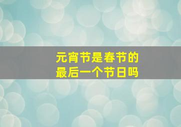 元宵节是春节的最后一个节日吗