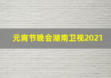 元宵节晚会湖南卫视2021