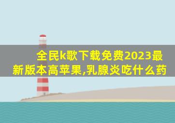 全民k歌下载免费2023最新版本高苹果,乳腺炎吃什么药