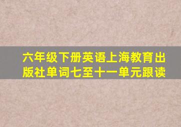 六年级下册英语上海教育出版社单词七至十一单元跟读