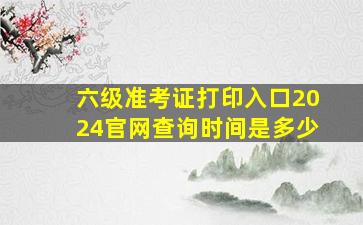 六级准考证打印入口2024官网查询时间是多少