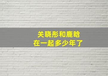 关晓彤和鹿晗在一起多少年了