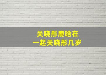 关晓彤鹿晗在一起关晓彤几岁