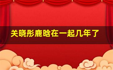 关晓彤鹿晗在一起几年了