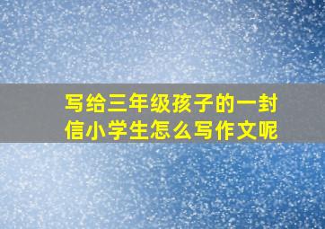 写给三年级孩子的一封信小学生怎么写作文呢