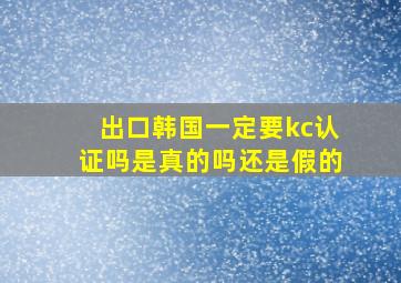 出口韩国一定要kc认证吗是真的吗还是假的