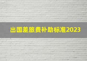 出国差旅费补助标准2023