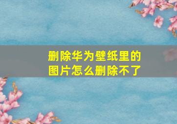 删除华为壁纸里的图片怎么删除不了