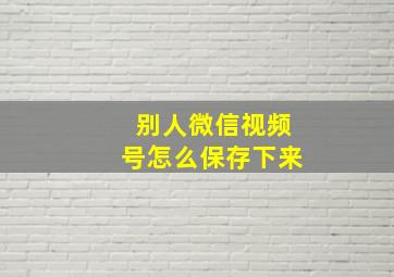 别人微信视频号怎么保存下来