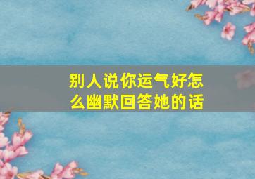 别人说你运气好怎么幽默回答她的话