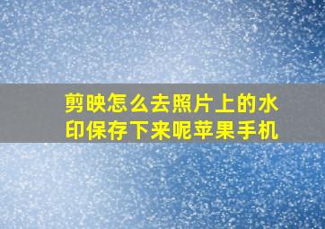 剪映怎么去照片上的水印保存下来呢苹果手机