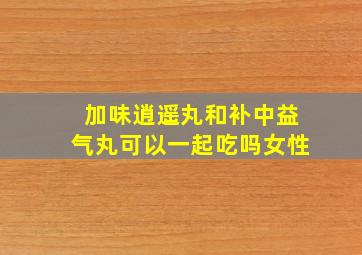 加味逍遥丸和补中益气丸可以一起吃吗女性