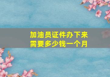 加油员证件办下来需要多少钱一个月