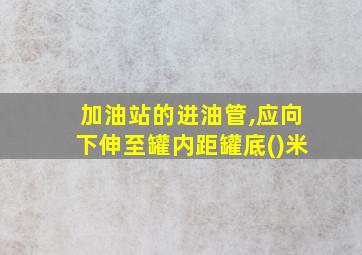 加油站的进油管,应向下伸至罐内距罐底()米