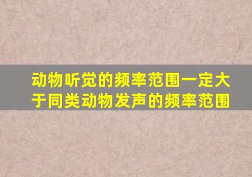 动物听觉的频率范围一定大于同类动物发声的频率范围